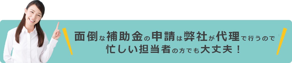 面倒な補助金の申請は弊社が代理で行うので忙しい店舗担当者の方でも大丈夫！